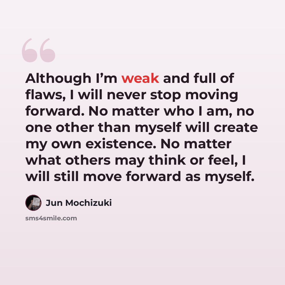 “Although I’m weak and full of flaws, I will never stop moving forward. No matter who I am, no one other than myself will create my own existence. No matter what others may think or feel, I will still move forward as myself.” quote by Jun Mochizuki