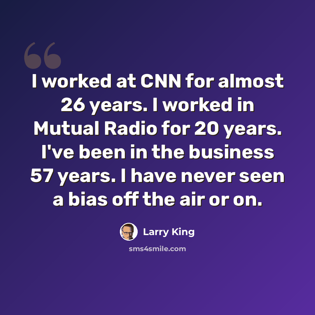 “I worked at CNN for almost 26 years. I worked in Mutual Radio for 20 years. I've been in the business 57 years. I have never seen a bias off the air or on.” quote by Larry King