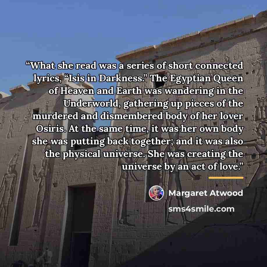 “What she read was a series of short connected lyrics, “Isis in Darkness.” The Egyptian Queen of Heaven and Earth was wandering in the Underworld, gathering up pieces of the murdered and dismembered body of her lover Osiris. At the same time, it was her own body she was putting back together; and…” quote by Margaret Atwood