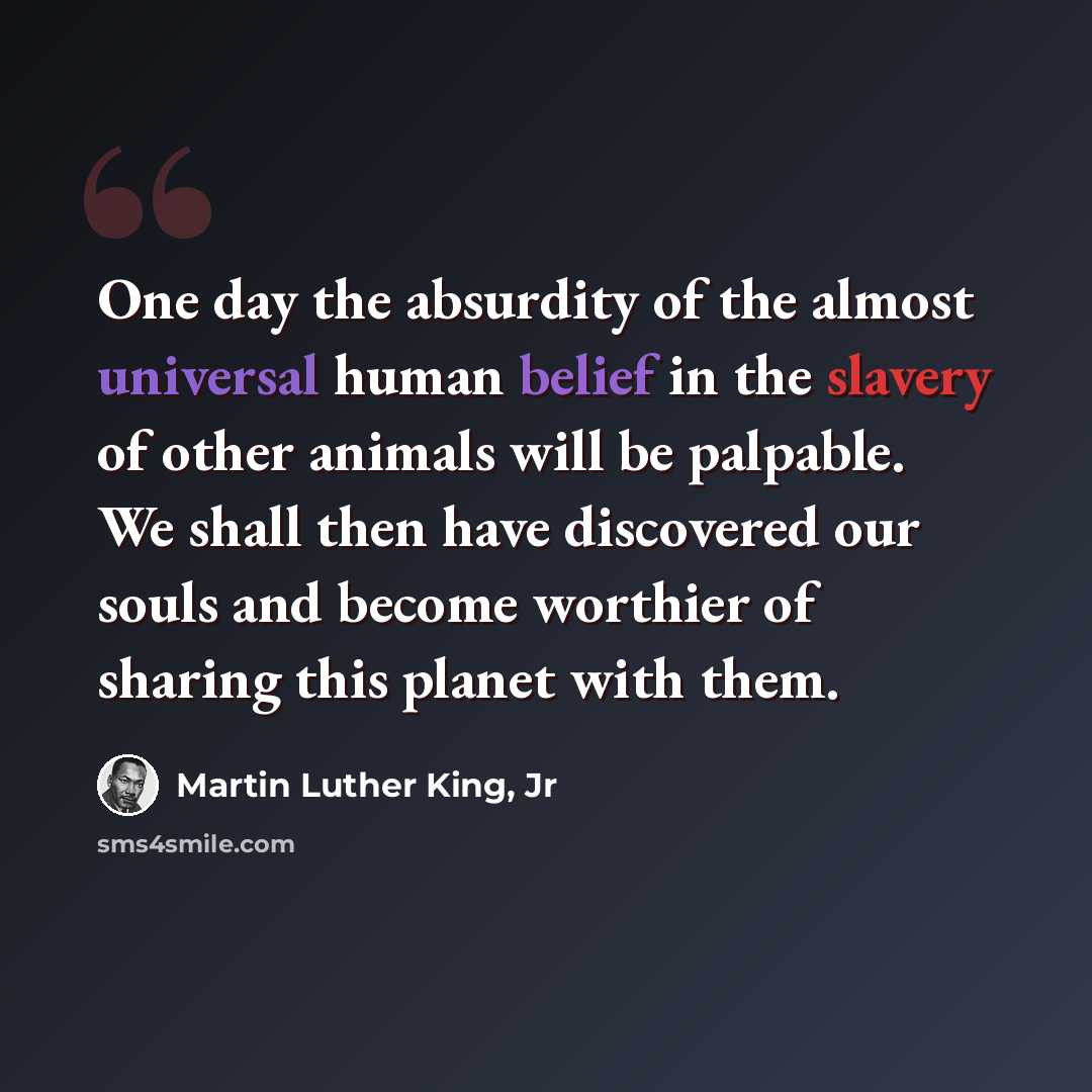 “One day the absurdity of the almost universal human belief in the slavery of other animals will be palpable. We shall then have discovered our souls and become worthier of sharing this planet with them.” quote by Martin Luther King, Jr