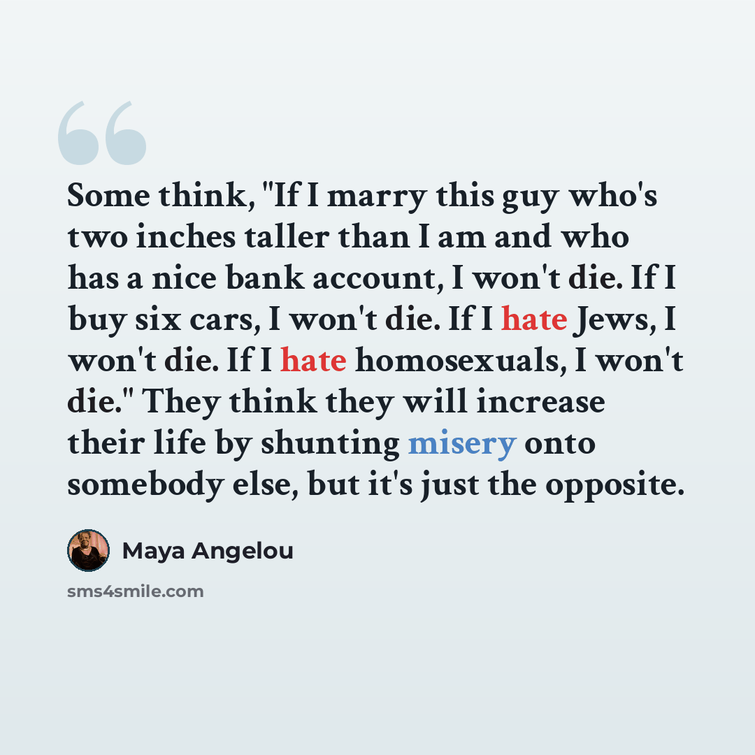 “Some think, "If I marry this guy who's two inches taller than I am and who has a nice bank account, I won't die. If I buy six cars, I won't die. If I hate Jews, I won't die. If I hate homosexuals, I won't die." They think they will increase their life by shunting misery onto somebody else, but…” quote by Maya Angelou