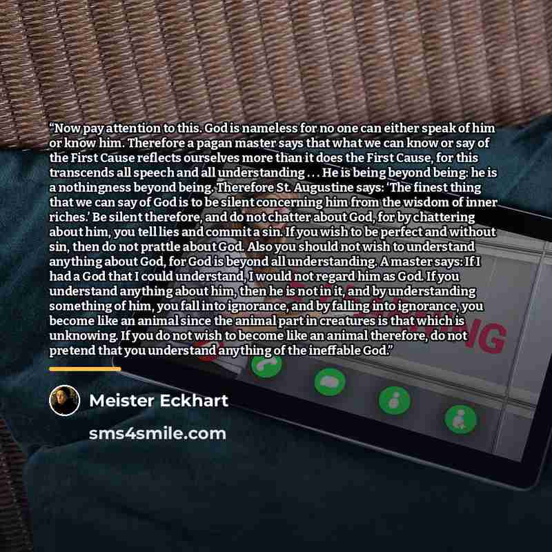 “Now pay attention to this. God is nameless for no one can either speak of him or know him. Therefore a pagan master says that what we can know or say of the First Cause reflects ourselves more than it does the First Cause, for this transcends all speech and all understanding . . . He is being…” quote by Meister Eckhart