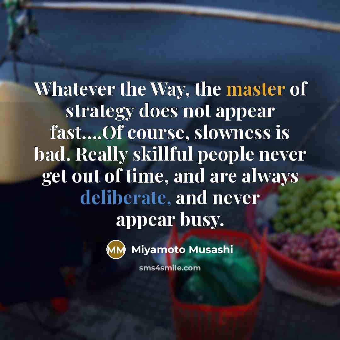 “Whatever the Way, the master of strategy does not appear fast….Of course, slowness is bad. Really skillful people never get out of time, and are always deliberate, and never appear busy.” quote by Miyamoto Musashi