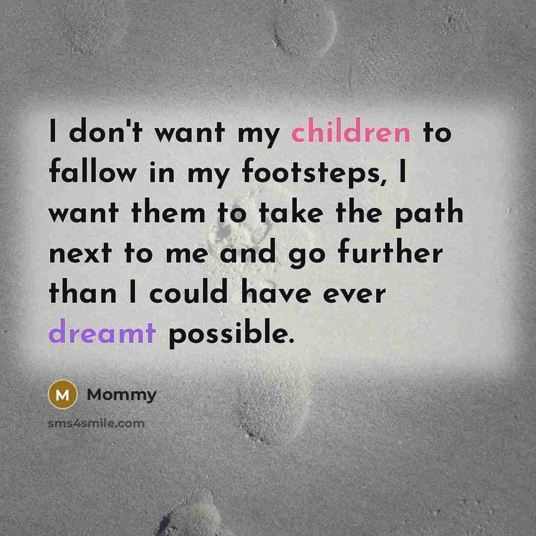 “I don't want my children to fallow in my footsteps, I want them to take the path next to me and go further than I could have ever dreamt possible.” quote by Mommy