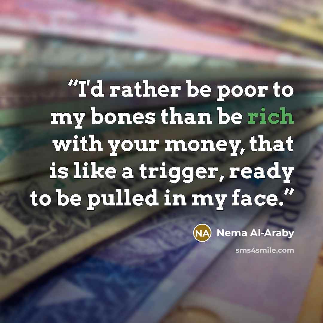 “I'd rather be poor to my bones than be rich with your money, that is like a trigger, ready to be pulled in my face.” quote by Nema Al-Araby