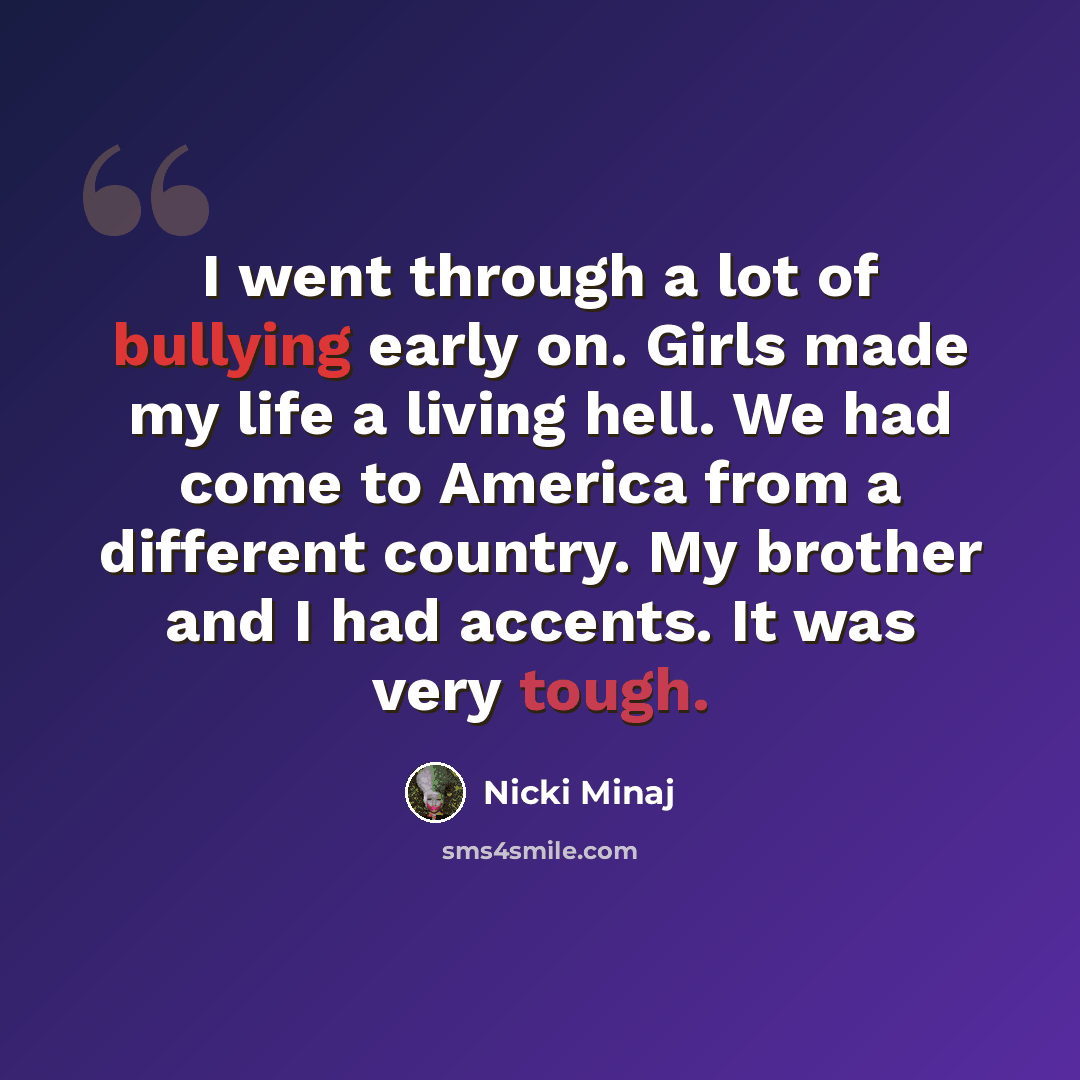 “I went through a lot of bullying early on. Girls made my life a living hell. We had come to America from a different country. My brother and I had accents. It was very tough.” quote by Nicki Minaj