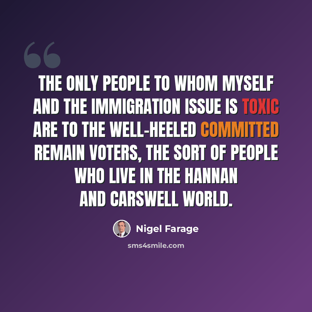 “The only people to whom myself and the immigration issue is toxic are to the well-heeled committed Remain voters, the sort of people who live in the Hannan and Carswell world.” quote by Nigel Farage