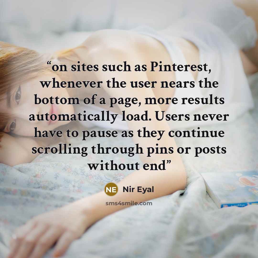 “on sites such as Pinterest, whenever the user nears the bottom of a page, more results automatically load. Users never have to pause as they continue scrolling through pins or posts without end” quote by Nir Eyal
