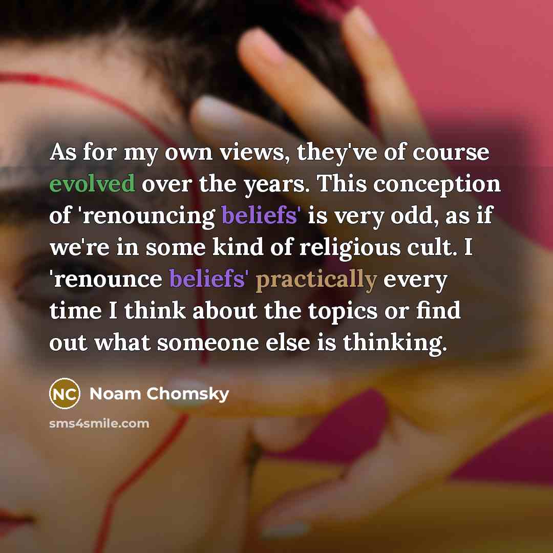 “As for my own views, they've of course evolved over the years. This conception of 'renouncing beliefs' is very odd, as if we're in some kind of religious cult. I 'renounce beliefs' practically every time I think about the topics or find out what someone else is thinking.” quote by Noam Chomsky