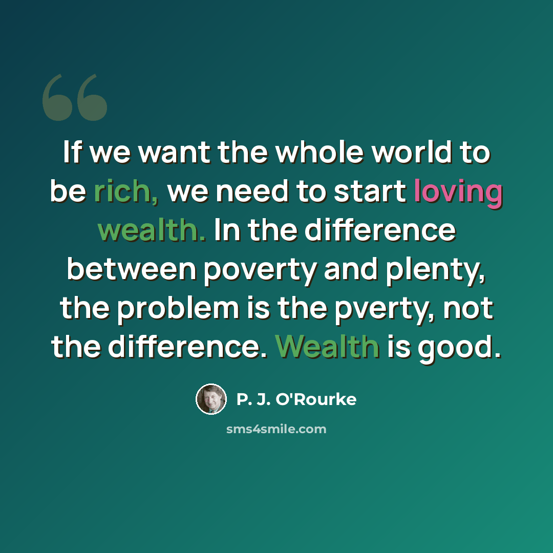 “If we want the whole world to be rich, we need to start loving wealth. In the difference between poverty and plenty, the problem is the pverty, not the difference. Wealth is good.” quote by P. J. O'Rourke