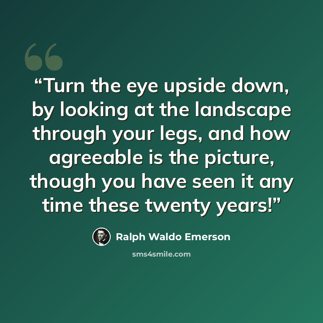 “Turn the eye upside down, by looking at the landscape through your legs, and how agreeable is the picture, though you have seen it any time these twenty years!” quote by Ralph Waldo Emerson