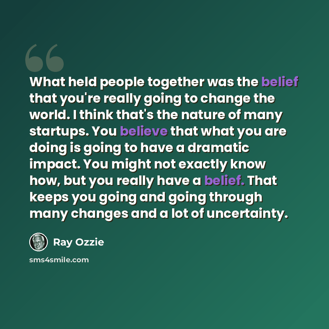 “What held people together was the belief that you're really going to change the world. I think that's the nature of many startups. You believe that what you are doing is going to have a dramatic impact. You might not exactly know how, but you really have a belief. That keeps you going and going…” quote by Ray Ozzie