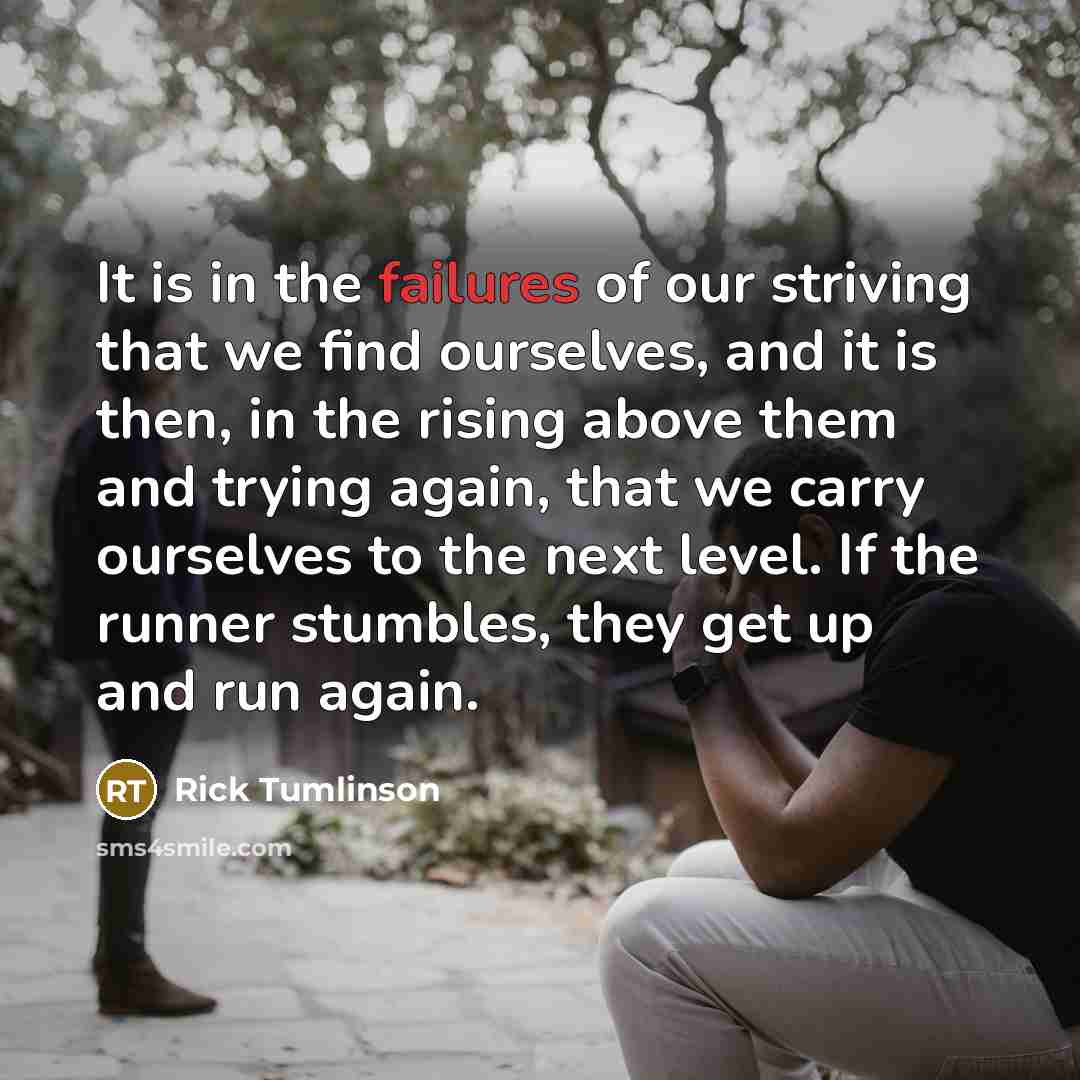 “It is in the failures of our striving that we find ourselves, and it is then, in the rising above them and trying again, that we carry ourselves to the next level. If the runner stumbles, they get up and run again.” quote by Rick Tumlinson