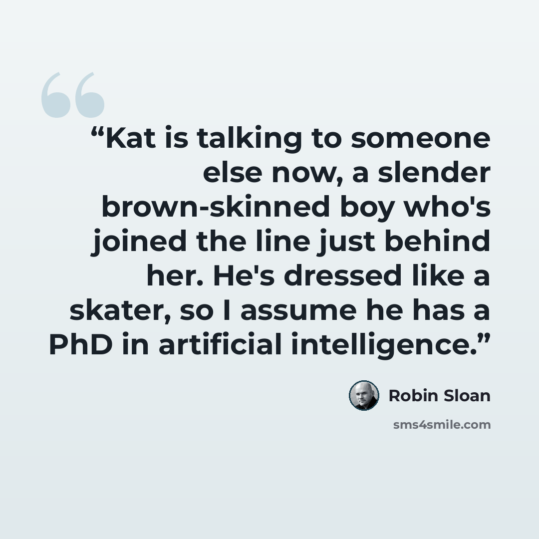 “Kat is talking to someone else now, a slender brown-skinned boy who's joined the line just behind her. He's dressed like a skater, so I assume he has a PhD in artificial intelligence.” quote by Robin Sloan