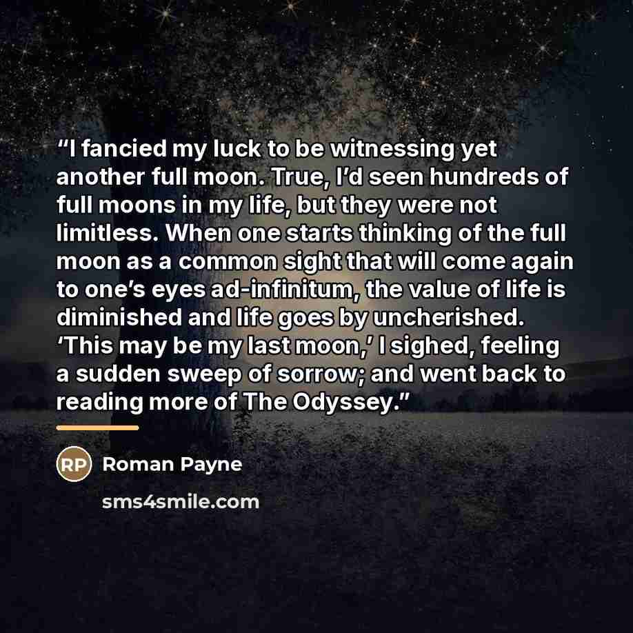 “I fancied my luck to be witnessing yet another full moon. True, I’d seen hundreds of full moons in my life, but they were not limitless. When one starts thinking of the full moon as a common sight that will come again to one’s eyes ad-infinitum, the value of life is diminished and life goes by…” quote by Roman Payne