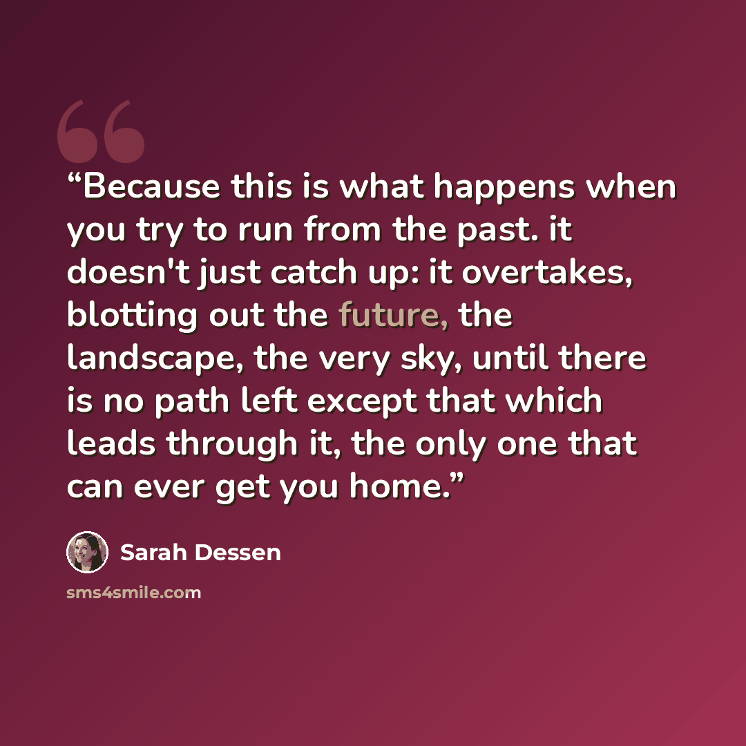 “Because this is what happens when you try to run from the past. it doesn't just catch up: it overtakes, blotting out the future, the landscape, the very sky, until there is no path left except that which leads through it, the only one that can ever get you home.” quote by Sarah Dessen