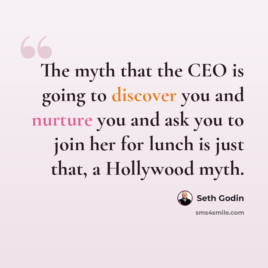 “The myth that the CEO is going to discover you and nurture you and ask you to join her for lunch is just that, a Hollywood myth.” quote by Seth Godin