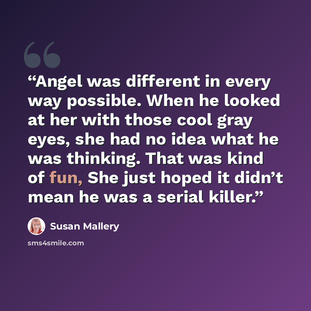 “Angel was different in every way possible. When he looked at her with those cool gray eyes, she had no idea what he was thinking. That was kind of fun, She just hoped it didn’t mean he was a serial killer.” quote by Susan Mallery