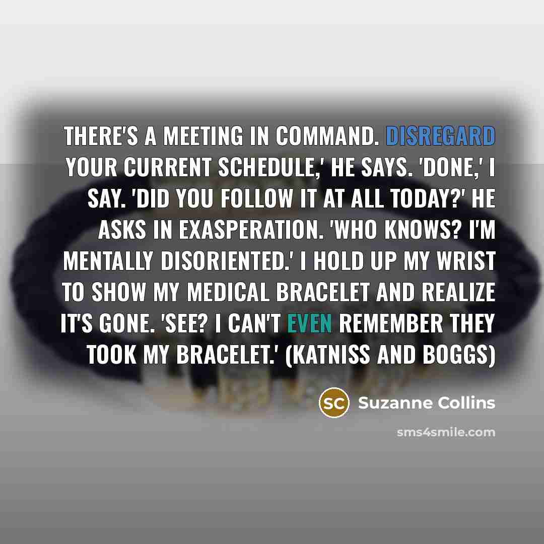 “There's a meeting in Command. Disregard your current schedule,' he says. 'Done,' I say. 'Did you follow it at all today?' he asks in exasperation. 'Who knows? I'm mentally disoriented.' I hold up my wrist to show my medical bracelet and realize it's gone. 'See? I can't even remember they took my…” quote by Suzanne Collins