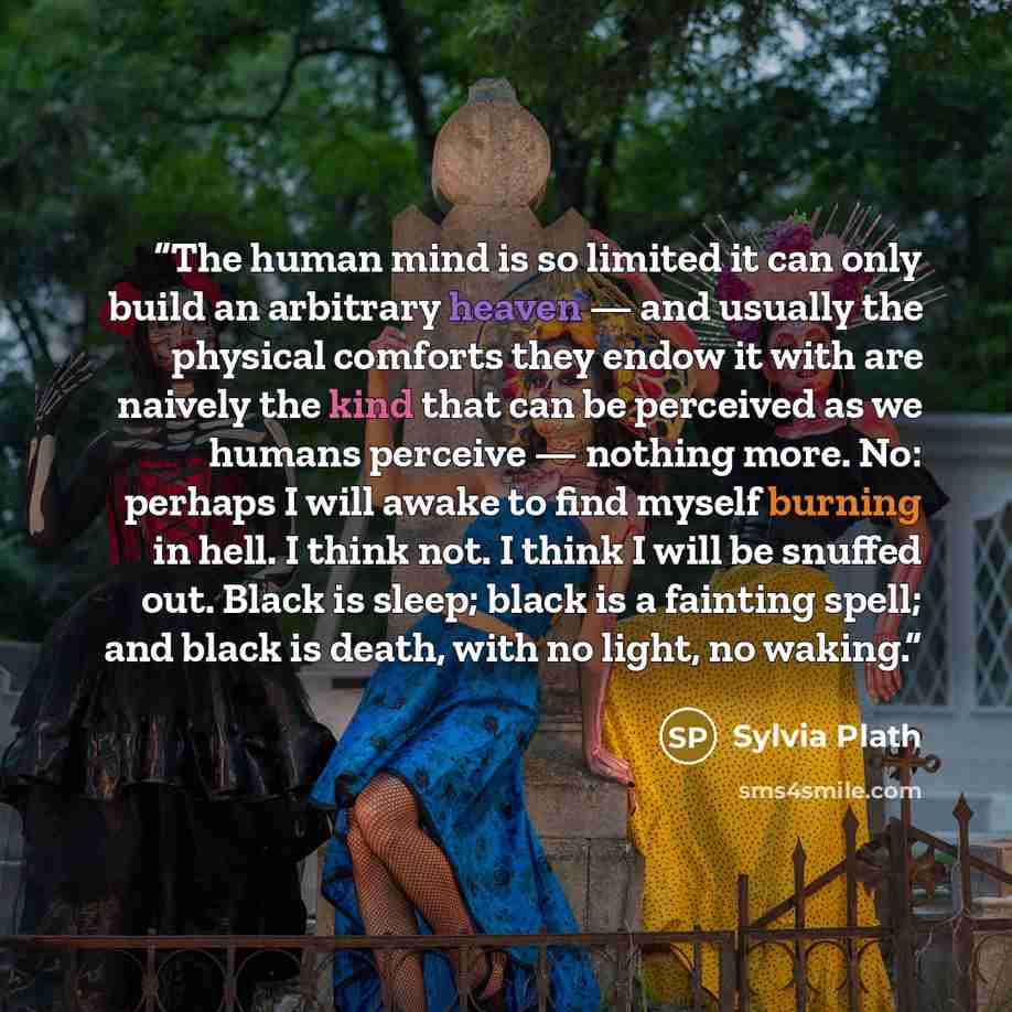 “The human mind is so limited it can only build an arbitrary heaven — and usually the physical comforts they endow it with are naively the kind that can be perceived as we humans perceive — nothing more. No: perhaps I will awake to find myself burning in hell. I think not. I think I will be snuffed…” quote by Sylvia Plath