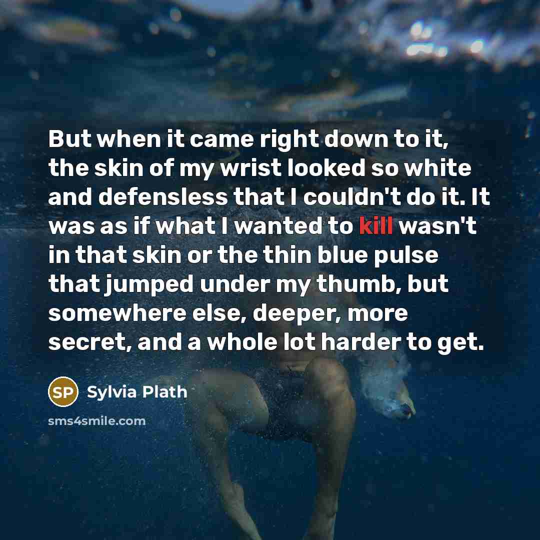 “But when it came right down to it, the skin of my wrist looked so white and defensless that I couldn't do it. It was as if what I wanted to kill wasn't in that skin or the thin blue pulse that jumped under my thumb, but somewhere else, deeper, more secret, and a whole lot harder to get.” quote by Sylvia Plath