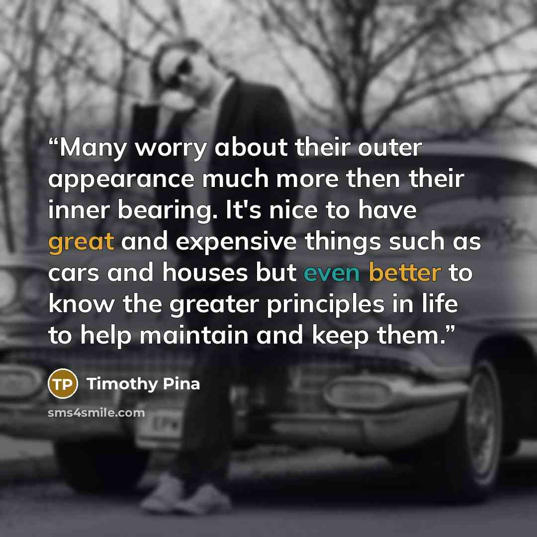 “Many worry about their outer appearance much more then their inner bearing. It's nice to have great and expensive things such as cars and houses but even better to know the greater principles in life to help maintain and keep them.” quote by Timothy Pina