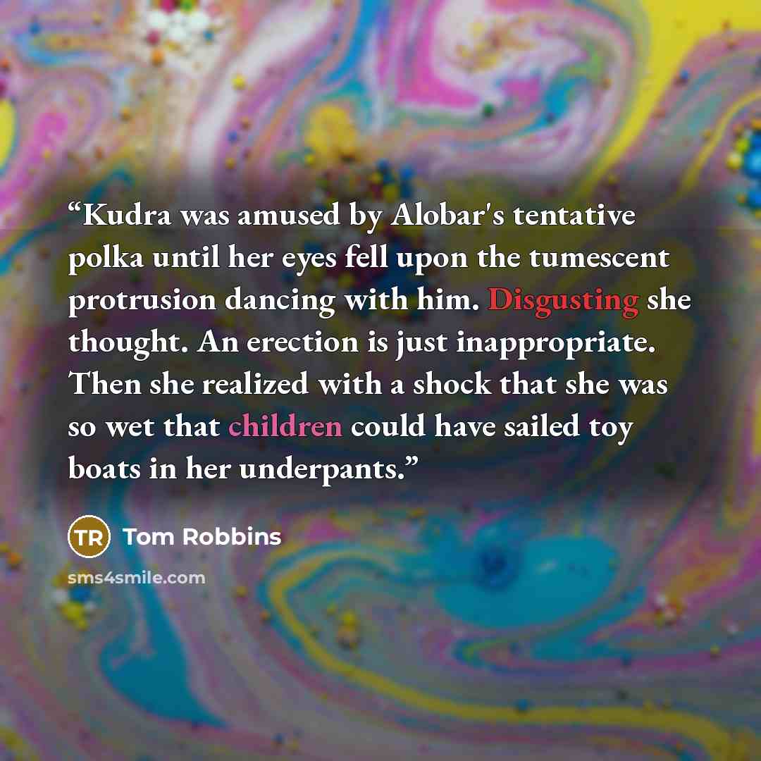 “Kudra was amused by Alobar's tentative polka until her eyes fell upon the tumescent protrusion dancing with him. Disgusting she thought. An erection is just inappropriate. Then she realized with a shock that she was so wet that children could have sailed toy boats in her underpants.” quote by Tom Robbins