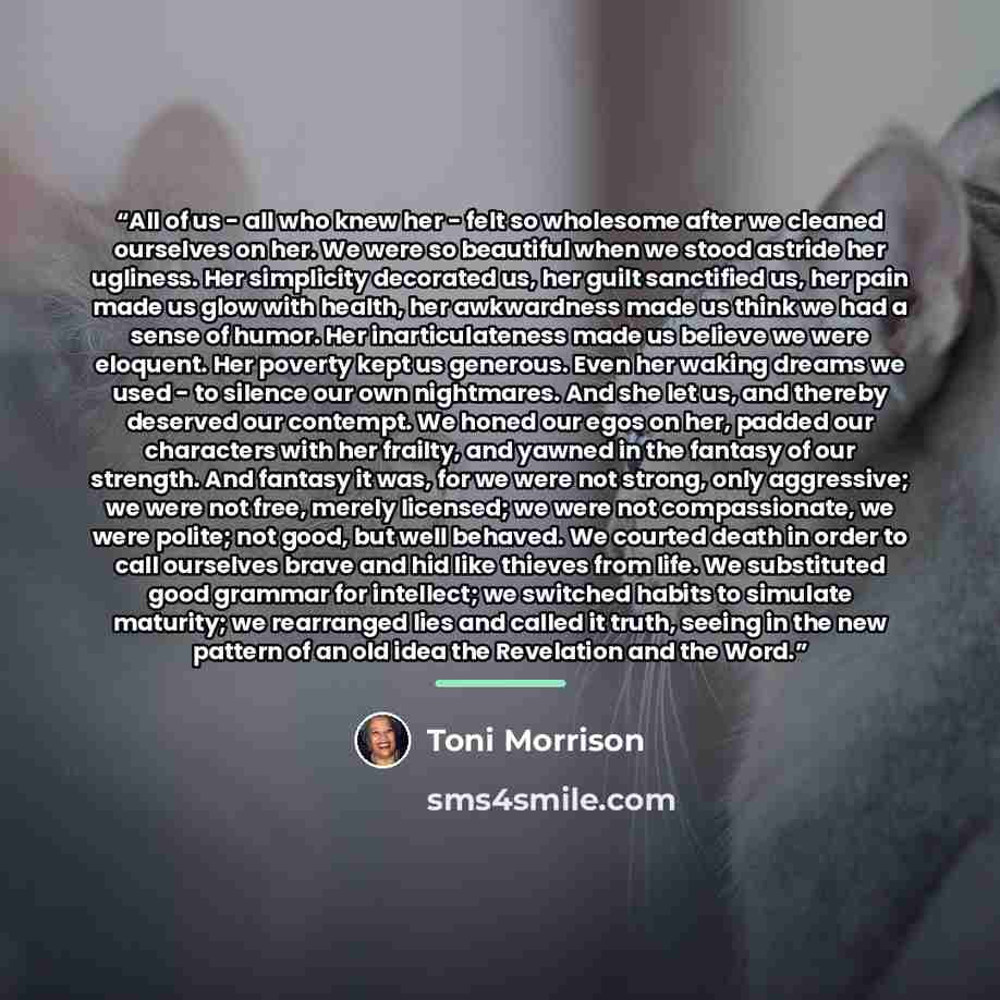 “All of us - all who knew her - felt so wholesome after we cleaned ourselves on her. We were so beautiful when we stood astride her ugliness. Her simplicity decorated us, her guilt sanctified us, her pain made us glow with health, her awkwardness made us think we had a sense of humor. Her…” quote by Toni Morrison