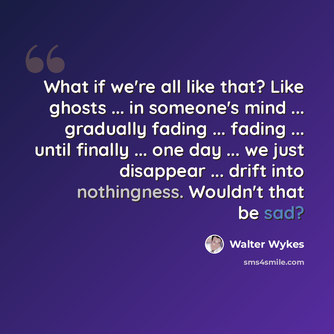 “What if we're all like that? Like ghosts ... in someone's mind ... gradually fading ... fading ... until finally ... one day ... we just disappear ... drift into nothingness. Wouldn't that be sad?” quote by Walter Wykes