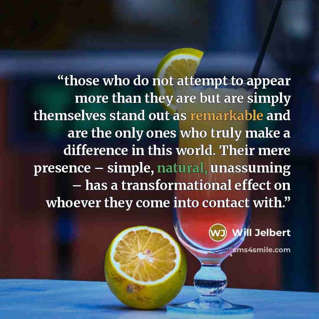 “those who do not attempt to appear more than they are but are simply themselves stand out as remarkable and are the only ones who truly make a difference in this world. Their mere presence – simple, natural, unassuming – has a transformational effect on whoever they come into contact with.” quote by Will Jelbert