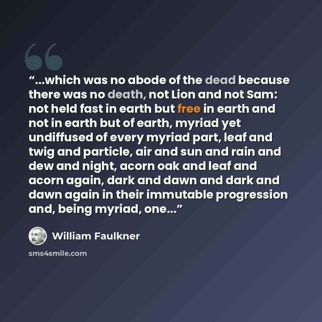 “...which was no abode of the dead because there was no death, not Lion and not Sam: not held fast in earth but free in earth and not in earth but of earth, myriad yet undiffused of every myriad part, leaf and twig and particle, air and sun and rain and dew and night, acorn oak and leaf and acorn…” quote by William Faulkner