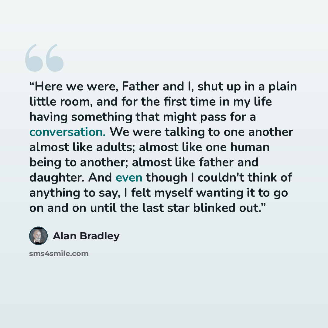 “Here we were, Father and I, shut up in a plain little room, and for the first time in my life having something that might pass for a conversation. We were talking to one another almost like adults; almost like one human being to another; almost like father and daughter. And even though I couldn't…” quote by Alan Bradley