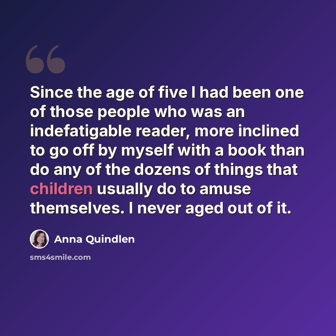 “Since the age of five I had been one of those people who was an indefatigable reader, more inclined to go off by myself with a book than do any of the dozens of things that children usually do to amuse themselves. I never aged out of it.” quote by Anna Quindlen