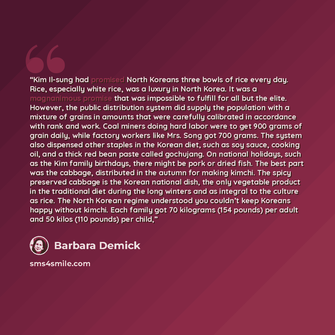 “Kim Il-sung had promised North Koreans three bowls of rice every day. Rice, especially white rice, was a luxury in North Korea. It was a magnanimous promise that was impossible to fulfill for all but the elite. However, the public distribution system did supply the population with a mixture of…” quote by Barbara Demick