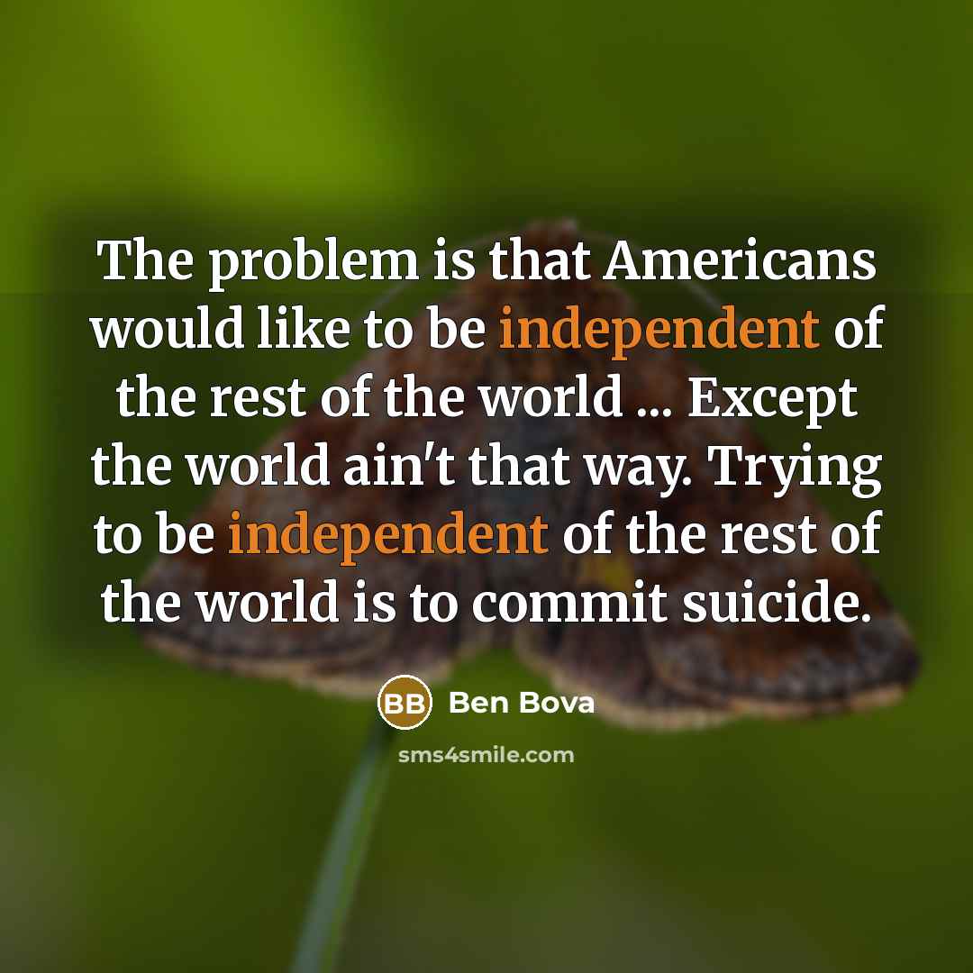 “The problem is that Americans would like to be independent of the rest of the world ... Except the world ain't that way. Trying to be independent of the rest of the world is to commit suicide.” quote by Ben Bova
