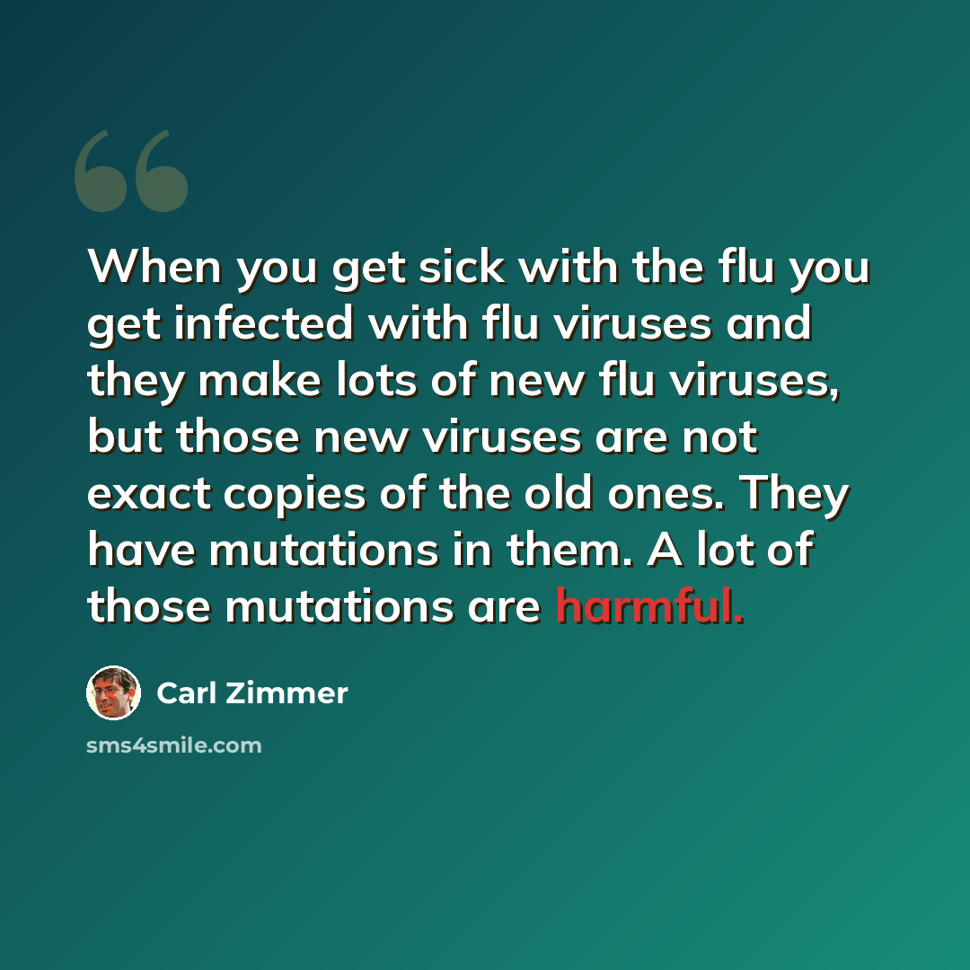 “When you get sick with the flu you get infected with flu viruses and they make lots of new flu viruses, but those new viruses are not exact copies of the old ones. They have mutations in them. A lot of those mutations are harmful.” quote by Carl Zimmer