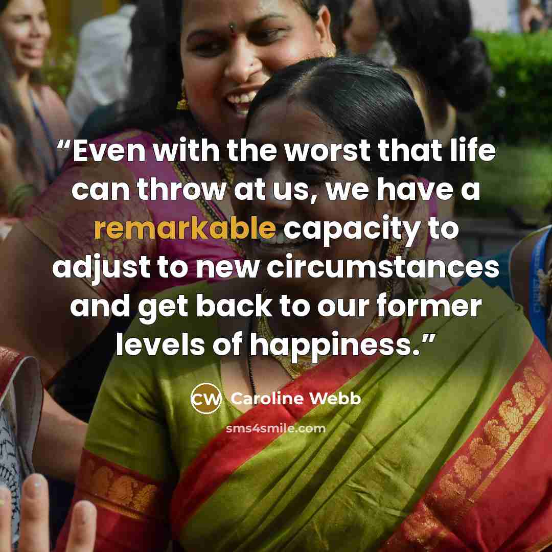 “Even with the worst that life can throw at us, we have a remarkable capacity to adjust to new circumstances and get back to our former levels of happiness.” quote by Caroline Webb