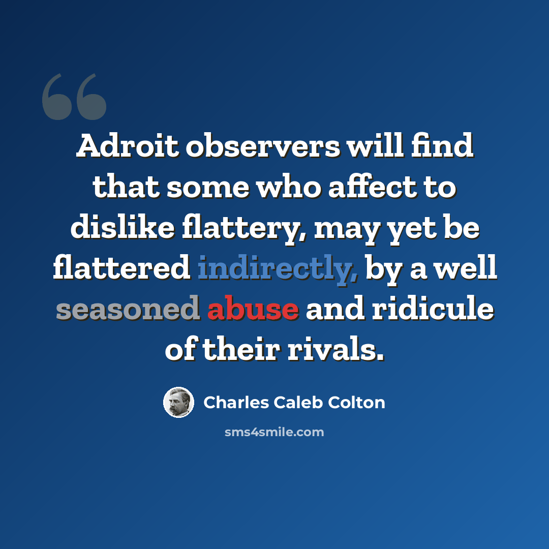 “Adroit observers will find that some who affect to dislike flattery, may yet be flattered indirectly, by a well seasoned abuse and ridicule of their rivals.” quote by Charles Caleb Colton
