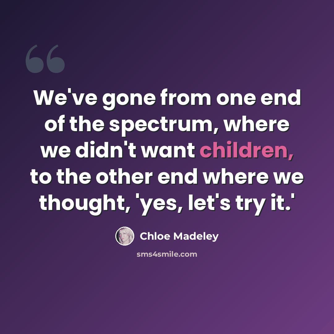 “We've gone from one end of the spectrum, where we didn't want children, to the other end where we thought, 'yes, let's try it.'” quote by Chloe Madeley