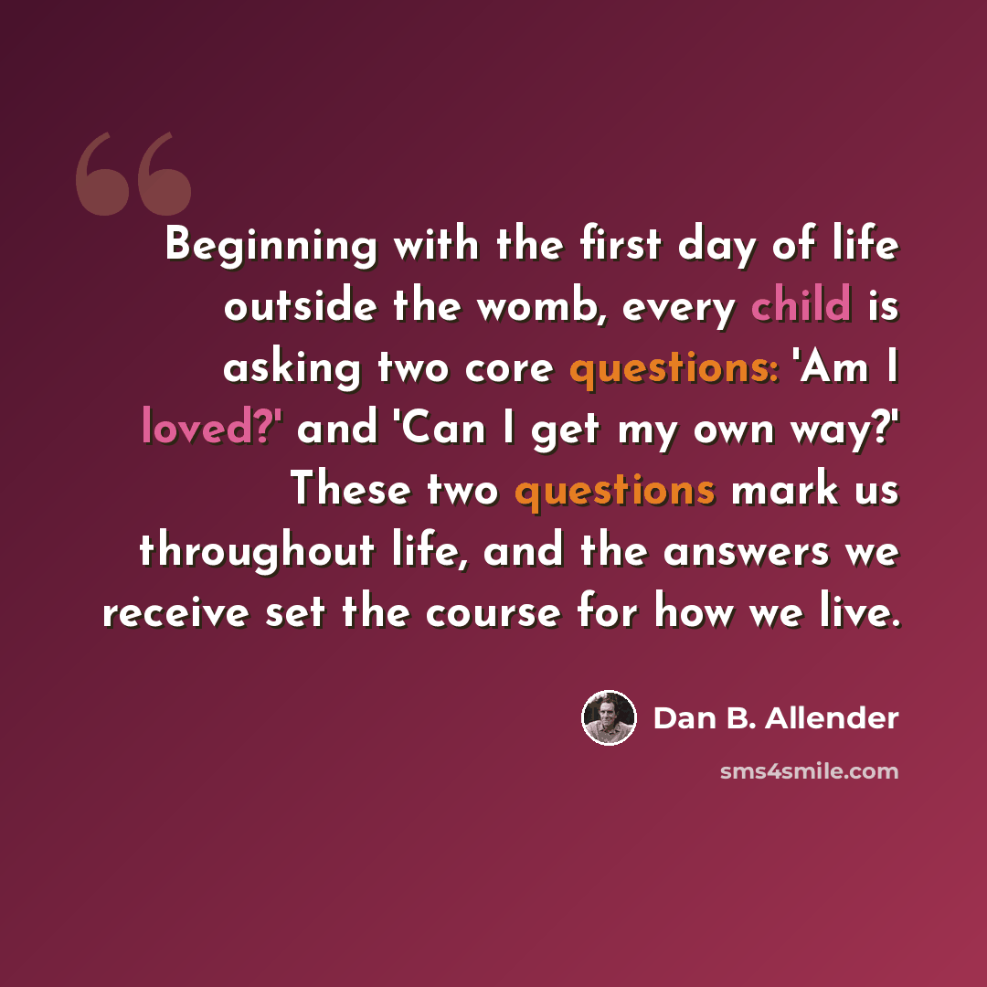 “Beginning with the first day of life outside the womb, every child is asking two core questions: 'Am I loved?' and 'Can I get my own way?' These two questions mark us throughout life, and the answers we receive set the course for how we live.” quote by Dan B. Allender