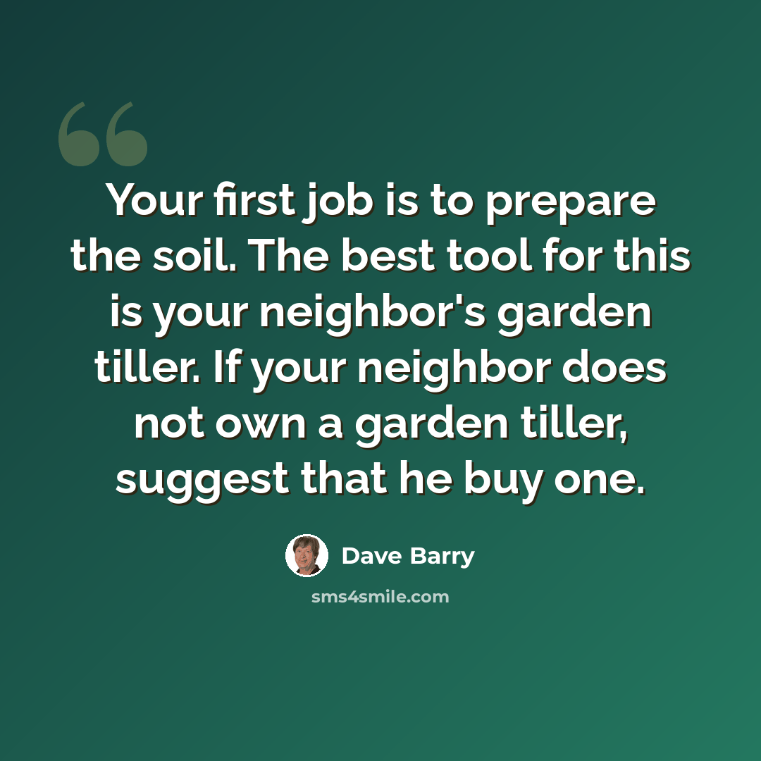 “Your first job is to prepare the soil. The best tool for this is your neighbor's garden tiller. If your neighbor does not own a garden tiller, suggest that he buy one.” quote by Dave Barry