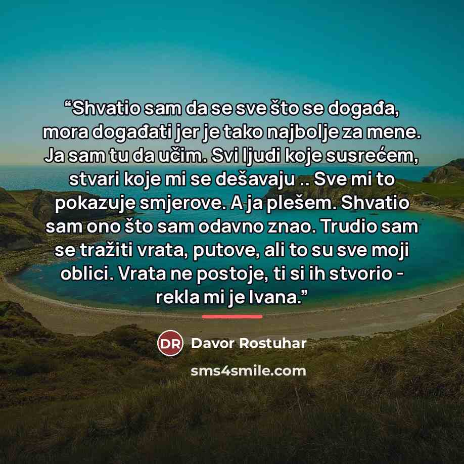 “Shvatio sam da se sve što se događa, mora događati jer je tako najbolje za mene. Ja sam tu da učim. Svi ljudi koje susrećem, stvari koje mi se dešavaju .. Sve mi to pokazuje smjerove. A ja plešem. Shvatio sam ono što sam odavno znao. Trudio sam se tražiti vrata, putove, ali to su sve moji oblici…” quote by Davor Rostuhar