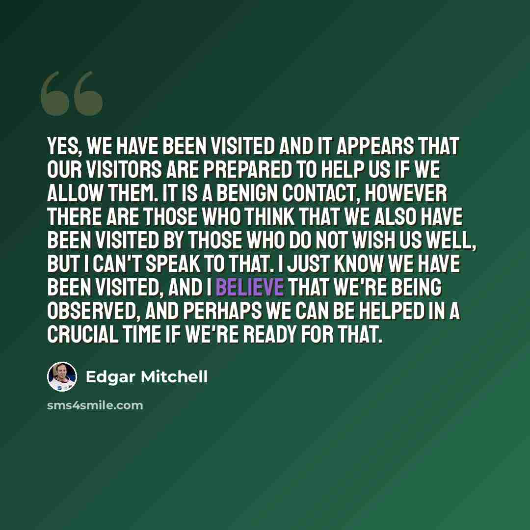 “Yes, we have been visited and it appears that our visitors are prepared to help us if we allow them. It is a benign contact, however there are those who think that we also have been visited by those who do not wish us well, but I can't speak to that. I just know we have been visited, and I believe…” quote by Edgar Mitchell