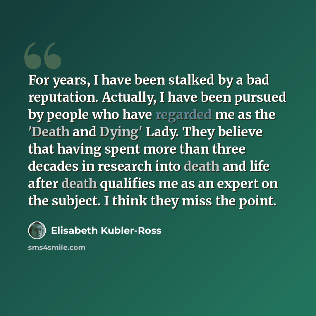 “For years, I have been stalked by a bad reputation. Actually, I have been pursued by people who have regarded me as the 'Death and Dying' Lady. They believe that having spent more than three decades in research into death and life after death qualifies me as an expert on the subject. I think they…” quote by Elisabeth Kubler-Ross
