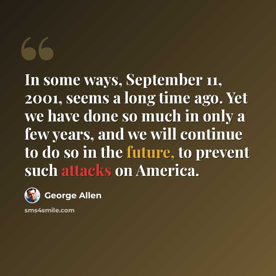 “In some ways, September 11, 2001, seems a long time ago. Yet we have done so much in only a few years, and we will continue to do so in the future, to prevent such attacks on America.” quote by George Allen