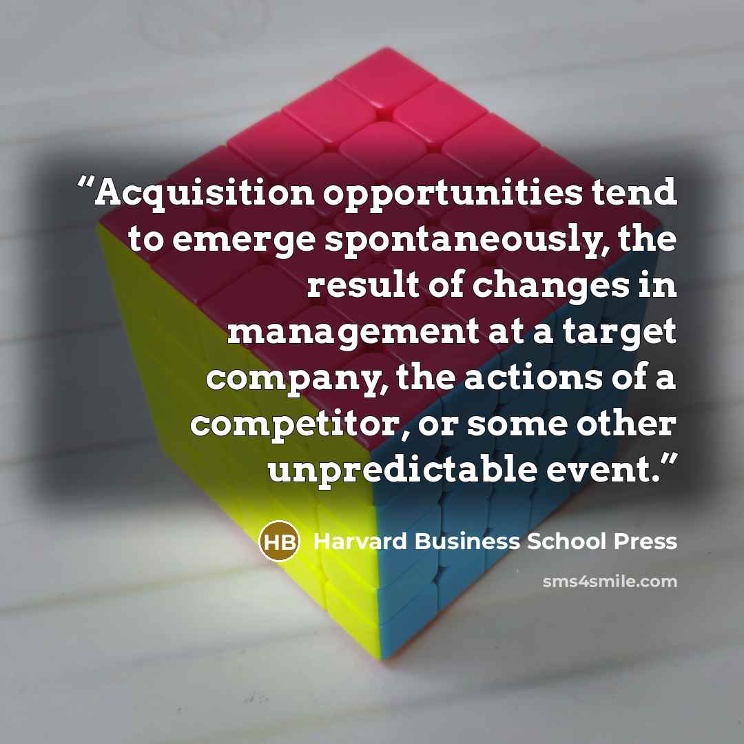 “Acquisition opportunities tend to emerge spontaneously, the result of changes in management at a target company, the actions of a competitor, or some other unpredictable event.” quote by Harvard Business School Press