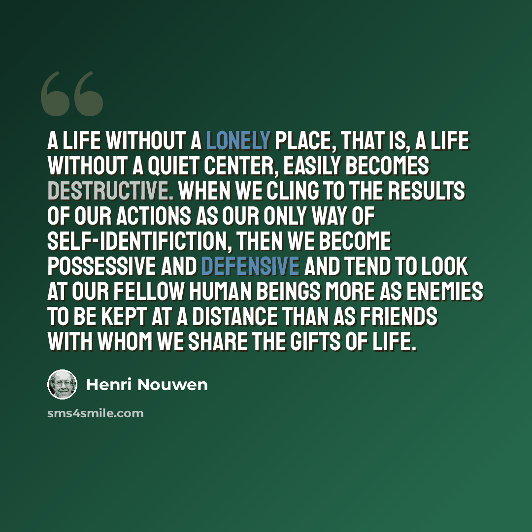 “A life without a lonely place, that is, a life without a quiet center, easily becomes destructive. When we cling to the results of our actions as our only way of self-identifiction, then we become possessive and defensive and tend to look at our fellow human beings more as enemies to be kept at a…” quote by Henri Nouwen