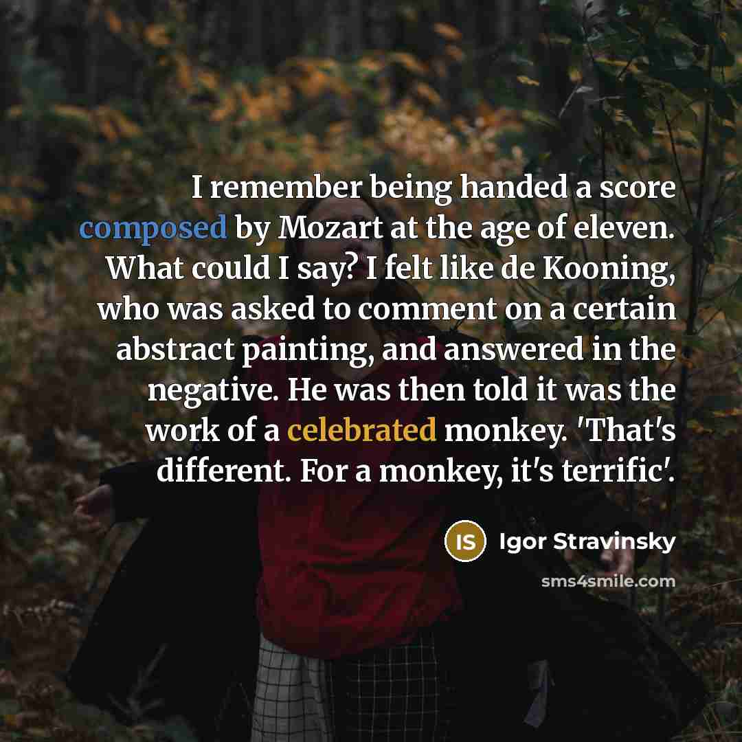 “I remember being handed a score composed by Mozart at the age of eleven. What could I say? I felt like de Kooning, who was asked to comment on a certain abstract painting, and answered in the negative. He was then told it was the work of a celebrated monkey. 'That's different. For a monkey, it's…” quote by Igor Stravinsky