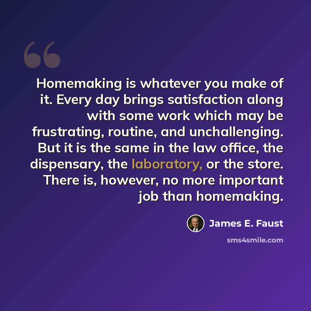 “Homemaking is whatever you make of it. Every day brings satisfaction along with some work which may be frustrating, routine, and unchallenging. But it is the same in the law office, the dispensary, the laboratory, or the store. There is, however, no more important job than homemaking.” quote by James E. Faust