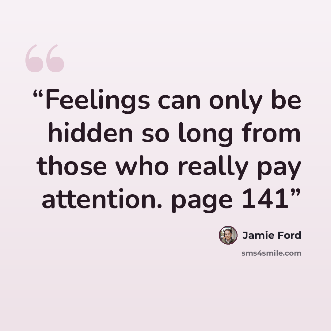 “Feelings can only be hidden so long from those who really pay attention. page 141” quote by Jamie Ford